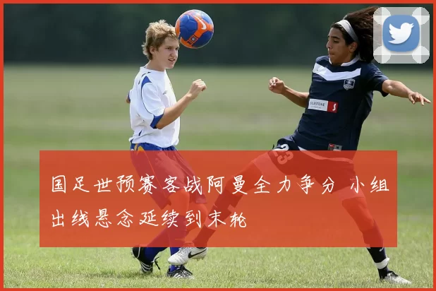 国足世预赛客战阿曼全力争分 小组出线悬念延续到末轮
