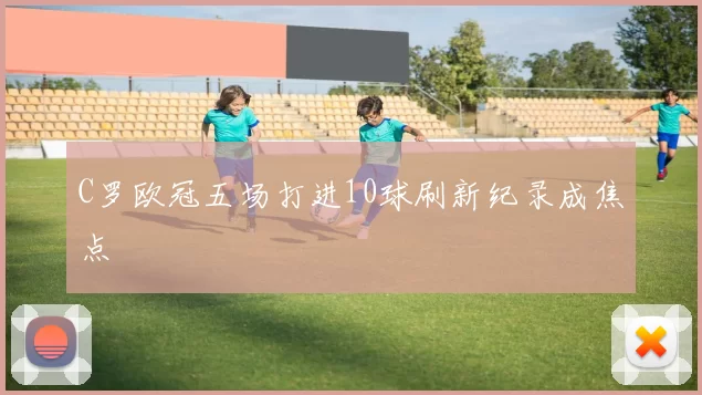 C罗欧冠五场打进10球刷新纪录成焦点