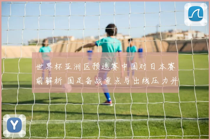 世界杯亚洲区预选赛中国对日本赛前解析 国足备战重点与出线压力并存