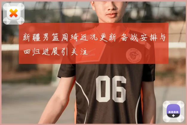 新疆男篮周琦近况更新 备战安排与回归进展引关注