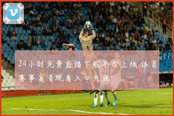 24小时免费直播下载平台上线 体育赛事高清观看入口开放