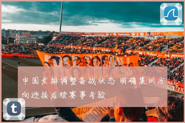 中国女排调整备战状态 明确集训方向迎接后续赛事考验