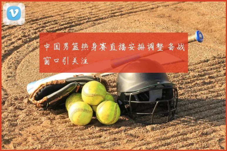 中国男篮热身赛直播安排调整 备战窗口引关注