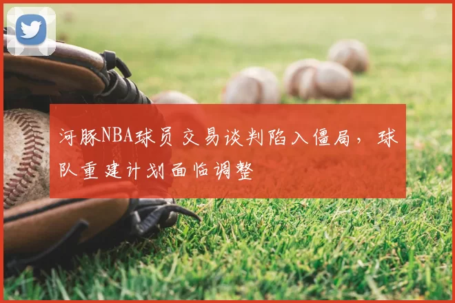 河豚NBA球员交易谈判陷入僵局,球队重建计划面临调整