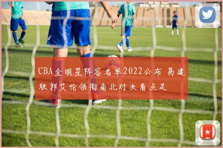 CBA全明星阵容名单2022公布 易建联郭艾伦领衔南北对决看点足