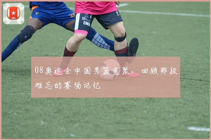 08奥运会中国男篮重聚，回顾那段难忘的赛场记忆