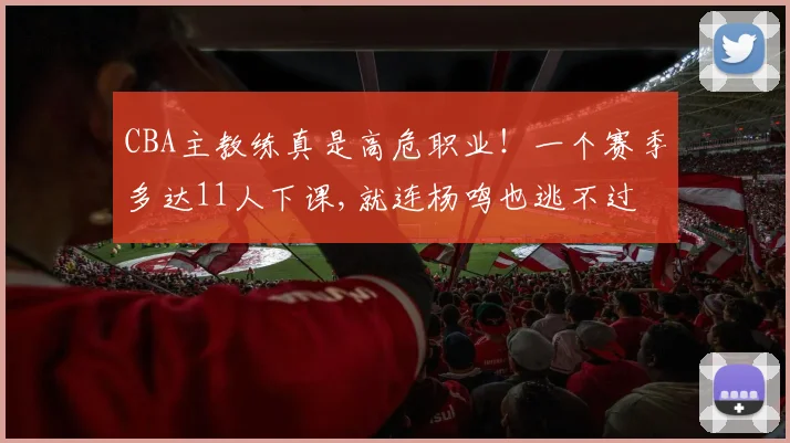 CBA主教练真是高危职业！一个赛季多达11人下课,就连杨鸣也逃不过