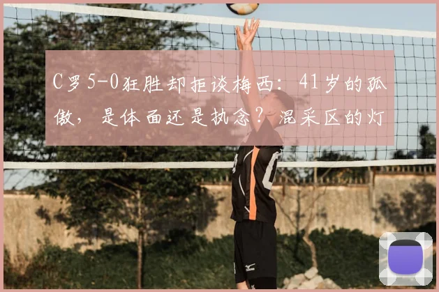 C罗5-0狂胜却拒谈梅西：41岁的孤傲，是体面还是执念？混采区的灯光还没完全暗下去，C罗那张写满故事的脸就再次成了焦点