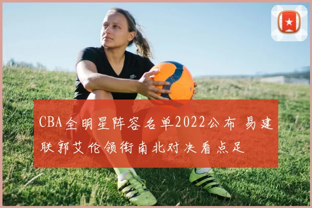 CBA全明星阵容名单2022公布 易建联郭艾伦领衔南北对决看点足