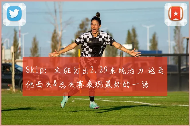 Skip：文班打出2.29米统治力 这是他西决&总决赛表现最好的一场