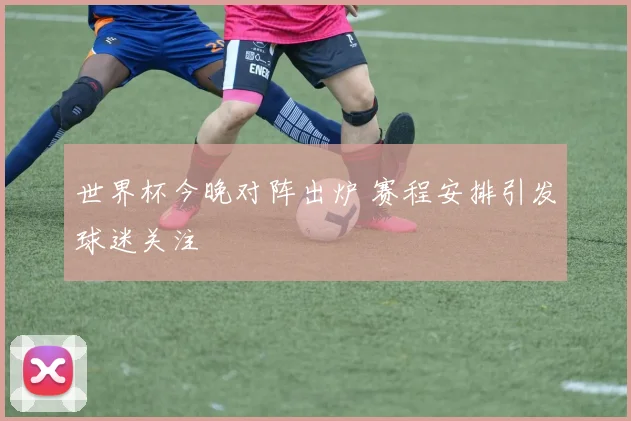 世界杯今晚对阵出炉 赛程安排引发球迷关注