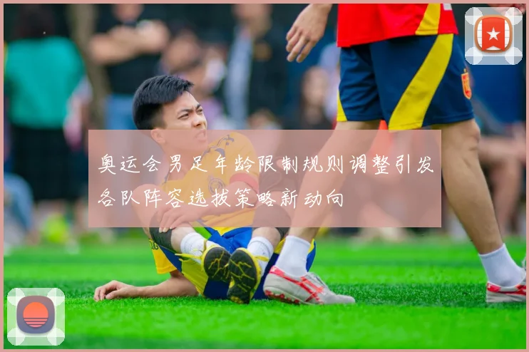 奥运会男足年龄限制规则调整引发各队阵容选拔策略新动向