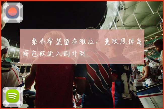 ​桑乔希望留在维拉，曼联甩掉高薪包袱进入倒计时