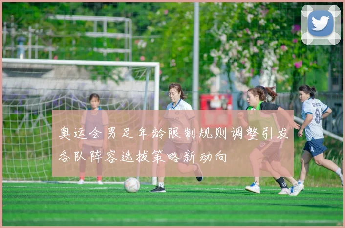 奥运会男足年龄限制规则调整引发各队阵容选拔策略新动向