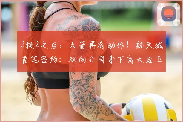 3换2之后，火箭再有动作！航天城首笔签约：双向合同拿下高大后卫