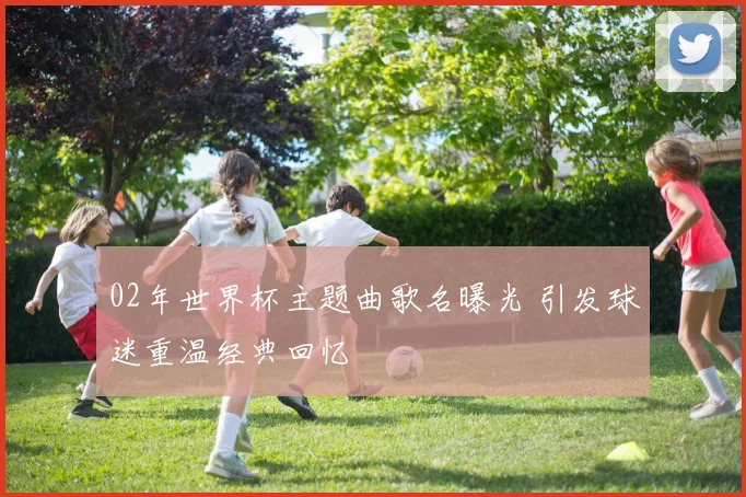 02年世界杯主题曲歌名曝光 引发球迷重温经典回忆