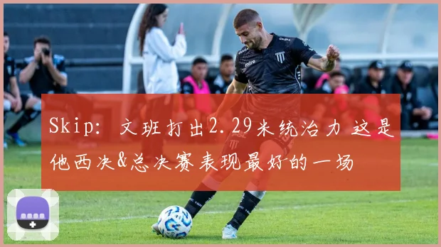 Skip:文班打出2.29米统治力 这是他西决&总决赛表现最好的一场