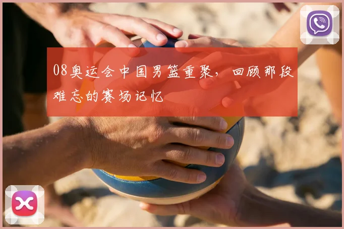 08奥运会中国男篮重聚，回顾那段难忘的赛场记忆