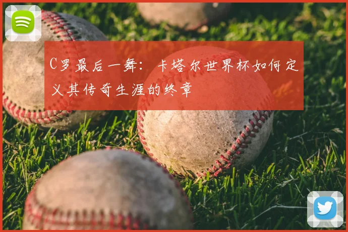 C罗最后一舞：卡塔尔世界杯如何定义其传奇生涯的终章