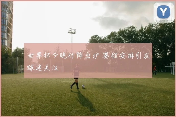 世界杯今晚对阵出炉 赛程安排引发球迷关注