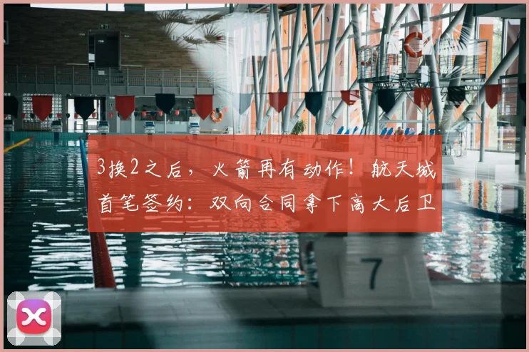 3换2之后，火箭再有动作！航天城首笔签约：双向合同拿下高大后卫
