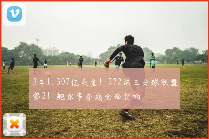 3年1.307亿美金！272记三分球联盟第2！鲍尔争夺战全面打响