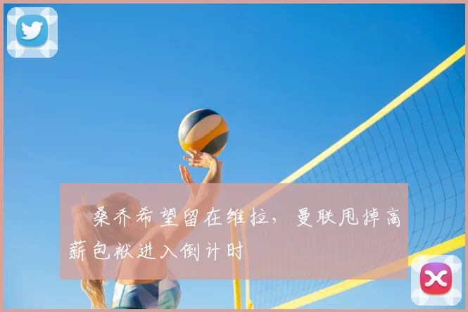 ​桑乔希望留在维拉，曼联甩掉高薪包袱进入倒计时